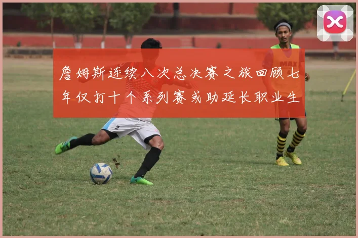 詹姆斯连续八次总决赛之旅回顾七年仅打十个系列赛或助延长职业生涯