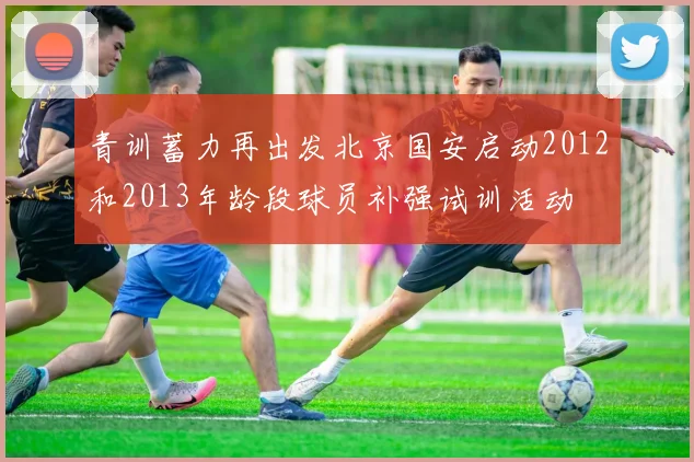青训蓄力再出发北京国安启动2012和2013年龄段球员补强试训活动
