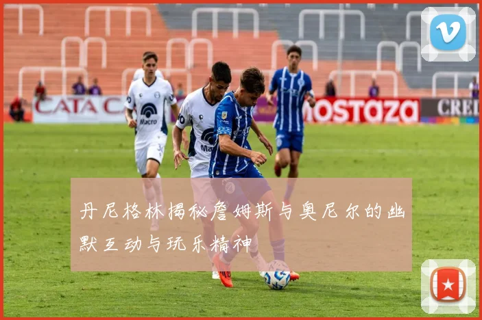 丹尼格林揭秘詹姆斯与奥尼尔的幽默互动与玩乐精神