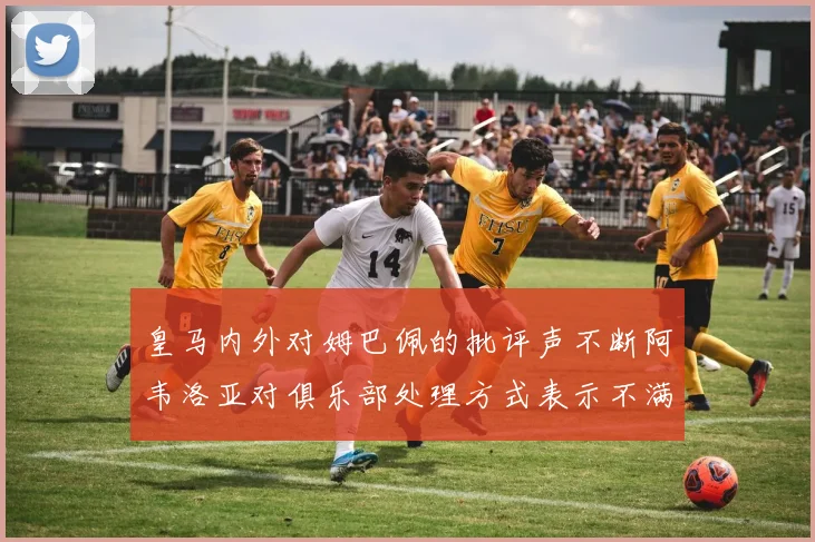 皇马内外对姆巴佩的批评声不断阿韦洛亚对俱乐部处理方式表示不满
