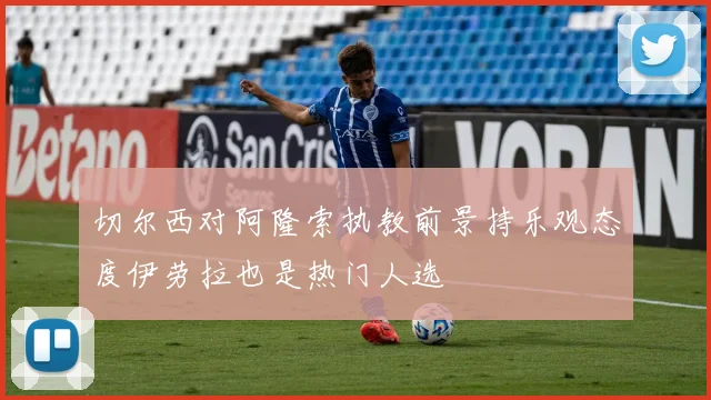 切尔西对阿隆索执教前景持乐观态度伊劳拉也是热门人选