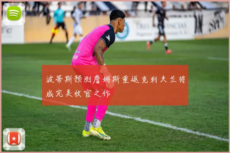 波蒂斯预测詹姆斯重返克利夫兰将成完美收官之作