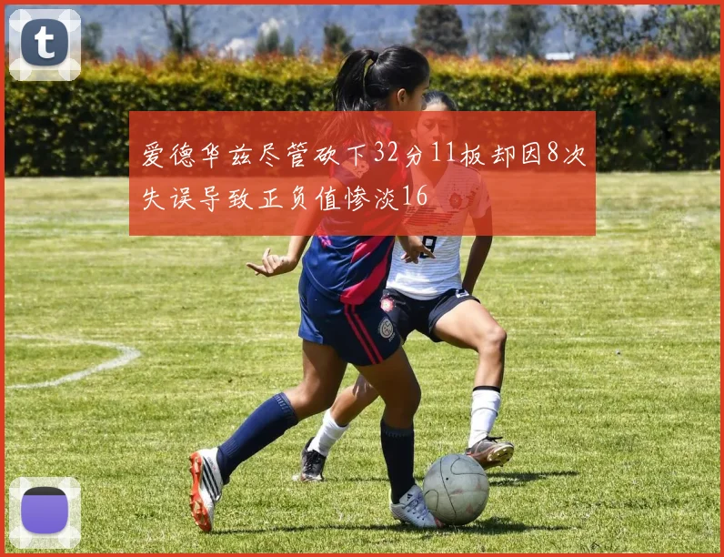 爱德华兹尽管砍下32分11板却因8次失误导致正负值惨淡16