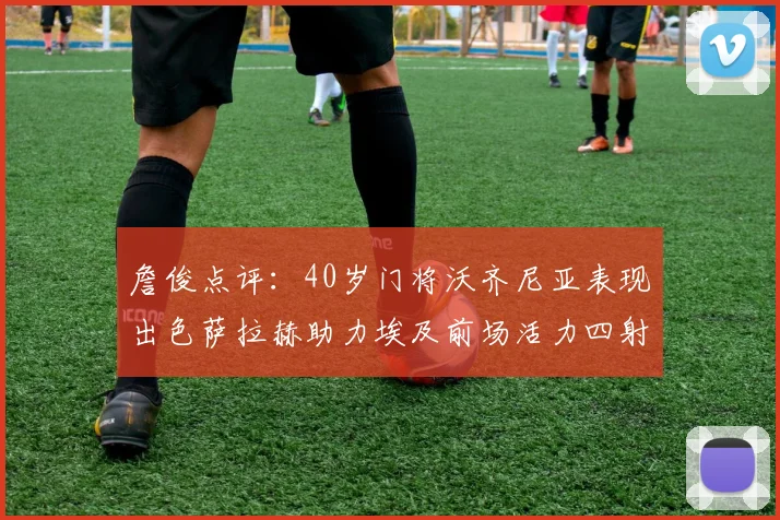 詹俊点评：40岁门将沃齐尼亚表现出色萨拉赫助力埃及前场活力四射