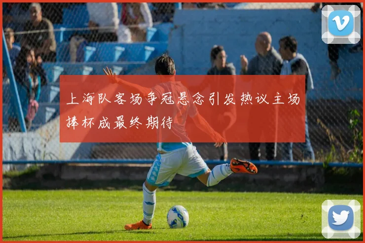 上海队客场争冠悬念引发热议主场捧杯成最终期待