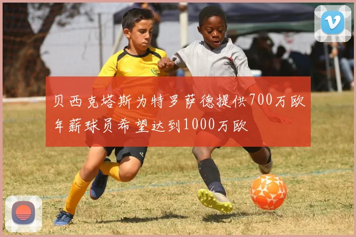 贝西克塔斯为特罗萨德提供700万欧年薪球员希望达到1000万欧