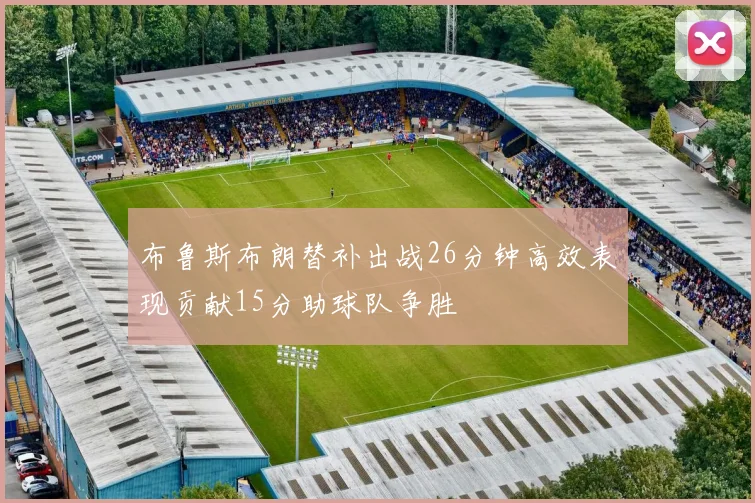 布鲁斯布朗替补出战26分钟高效表现贡献15分助球队争胜