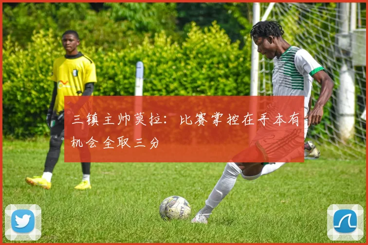 三镇主帅莫拉：比赛掌控在手本有机会全取三分