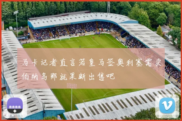 马卡记者直言若皇马签奥利塞需卖伯纳乌那就果断出售吧