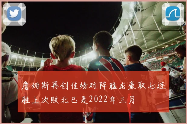 詹姆斯再创佳绩对阵猛龙豪取七连胜上次败北已是2022年三月