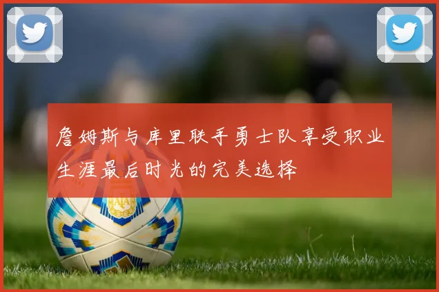 詹姆斯与库里联手勇士队享受职业生涯最后时光的完美选择