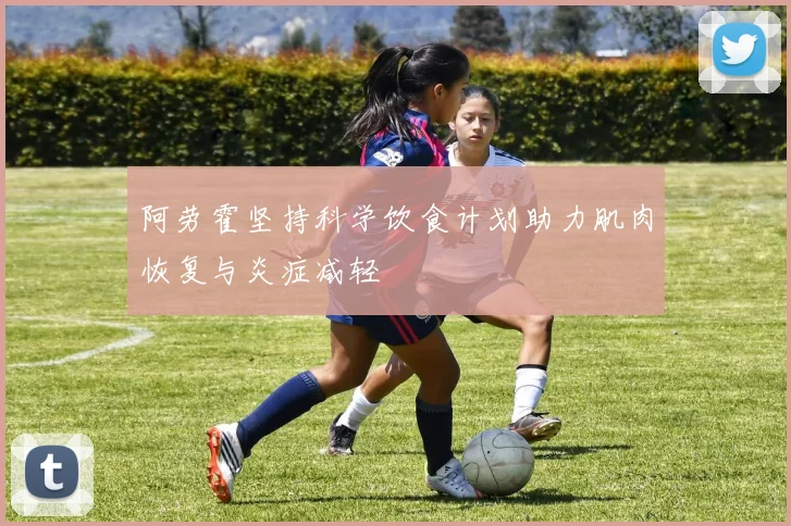 阿劳霍坚持科学饮食计划助力肌肉恢复与炎症减轻