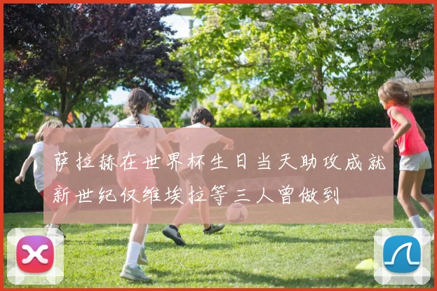 萨拉赫在世界杯生日当天助攻成就新世纪仅维埃拉等三人曾做到