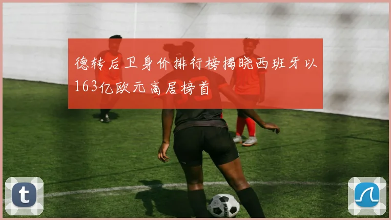 德转后卫身价排行榜揭晓西班牙以163亿欧元高居榜首
