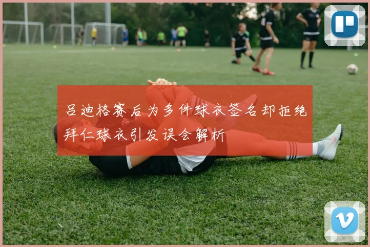 吕迪格赛后为多件球衣签名却拒绝拜仁球衣引发误会解析