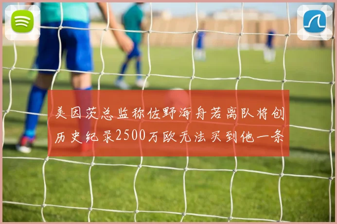 美因茨总监称佐野海舟若离队将创历史纪录2500万欧无法买到他一条腿