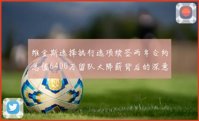 维金斯选择执行选项续签两年合约总值6400万留队大降薪背后的深意