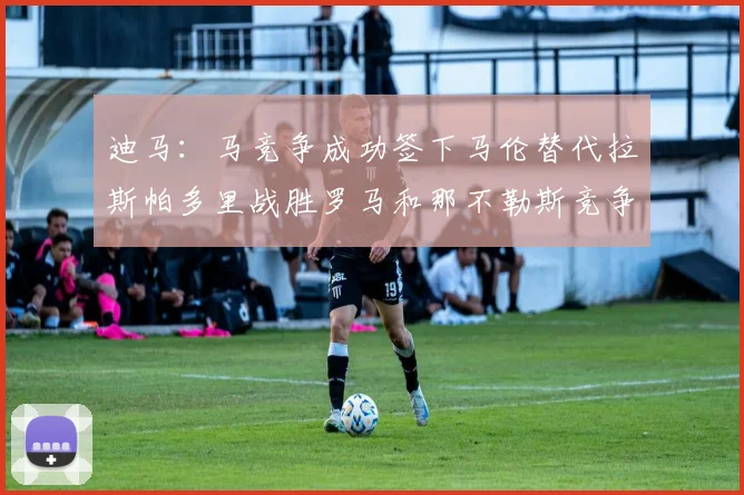 迪马：马竞争成功签下马伦替代拉斯帕多里战胜罗马和那不勒斯竞争