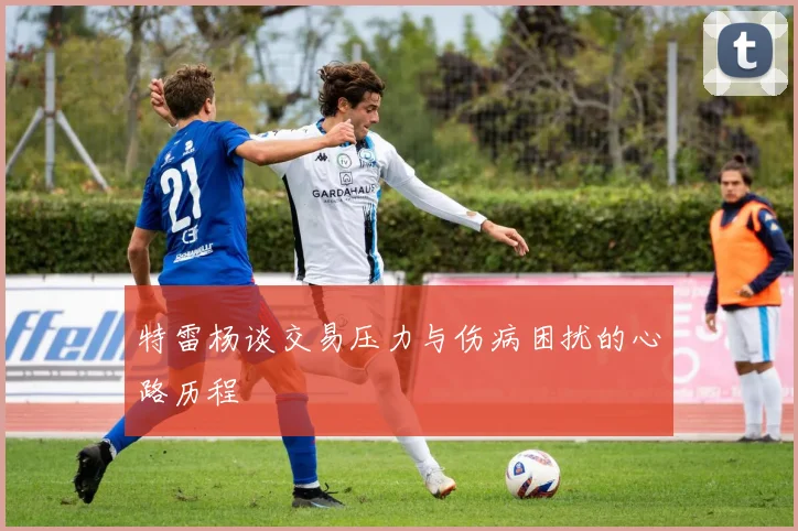 特雷杨谈交易压力与伤病困扰的心路历程